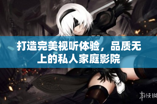 打造完美视听体验，品质无上的私人家庭影院