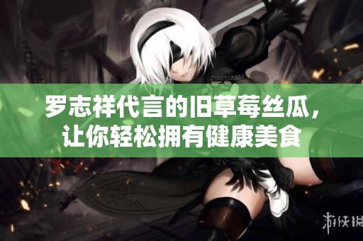 罗志祥代言的旧草莓丝瓜，让你轻松拥有健康美食