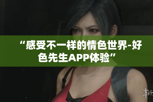 “感受不一样的情色世界-好色先生APP体验”
