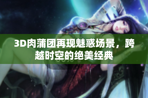 3D肉蒲团再现魅惑场景，跨越时空的绝美经典