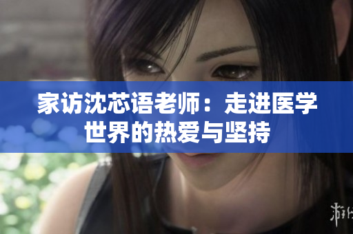 家访沈芯语老师：走进医学世界的热爱与坚持