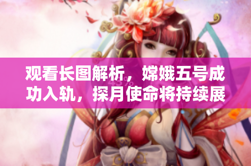 观看长图解析，嫦娥五号成功入轨，探月使命将持续展开