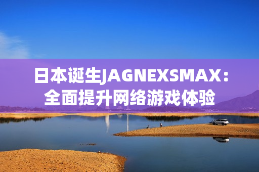 日本诞生JAGNEXSMAX：全面提升网络游戏体验