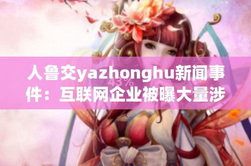 人鲁交yazhonghu新闻事件：互联网企业被曝大量涉黄