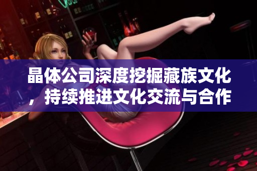 晶体公司深度挖掘藏族文化，持续推进文化交流与合作