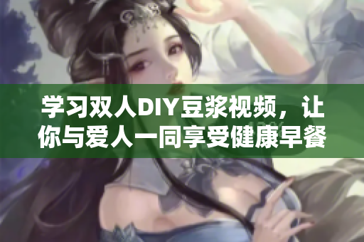 学习双人DIY豆浆视频，让你与爱人一同享受健康早餐