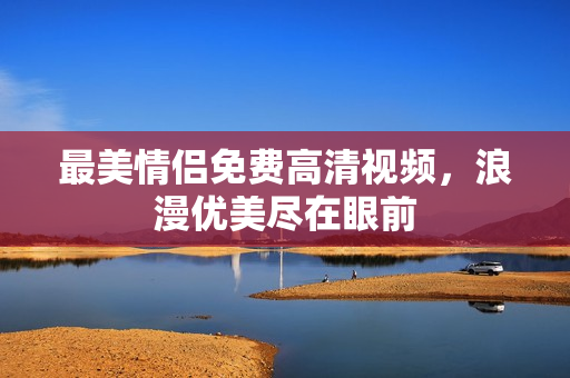 最美情侣免费高清视频，浪漫优美尽在眼前