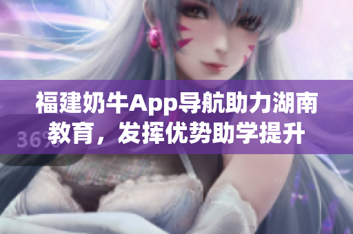 福建奶牛App导航助力湖南教育，发挥优势助学提升