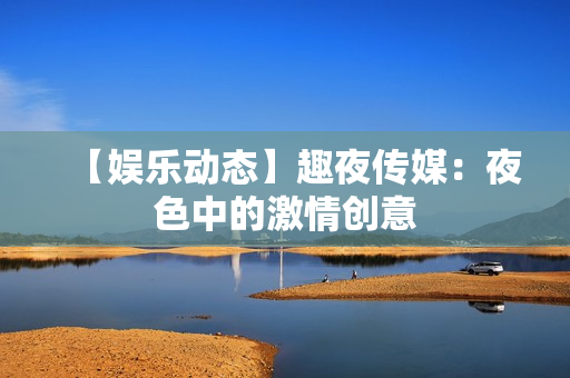 【娱乐动态】趣夜传媒：夜色中的激情创意