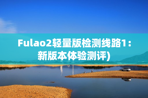 Fulao2轻量版检测线路1：新版本体验测评)
