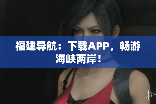 福建导航：下载APP，畅游海峡两岸！