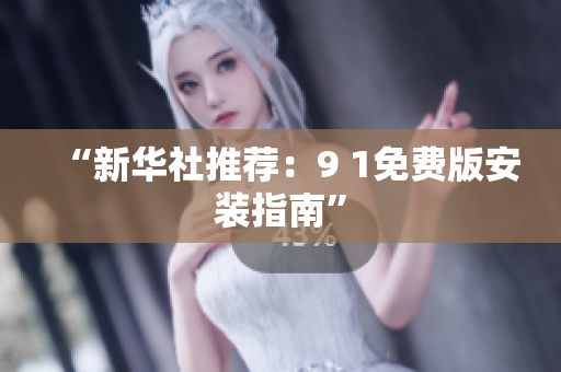 “新华社推荐：9 1免费版安装指南”