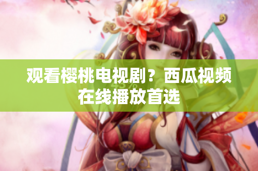 观看樱桃电视剧？西瓜视频在线播放首选