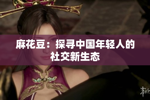 麻花豆：探寻中国年轻人的社交新生态