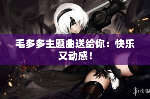 毛多多主题曲送给你：快乐又动感！