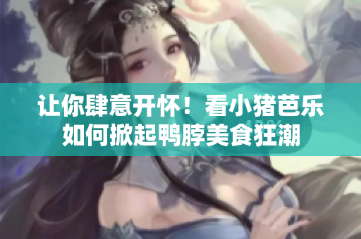 让你肆意开怀！看小猪芭乐如何掀起鸭脖美食狂潮
