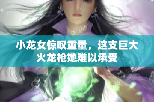 小龙女惊叹重量，这支巨大火龙枪她难以承受