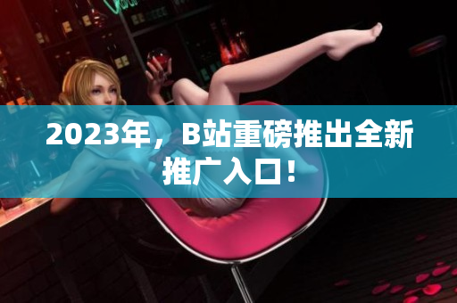 2023年，B站重磅推出全新推广入口！