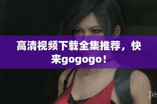 高清视频下载全集推荐，快来gogogo！