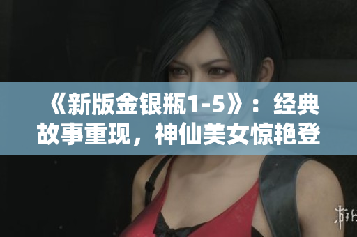 《新版金银瓶1-5》：经典故事重现，神仙美女惊艳登场
