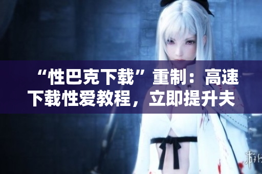 “性巴克下载”重制：高速下载性爱教程，立即提升夫妻生活！