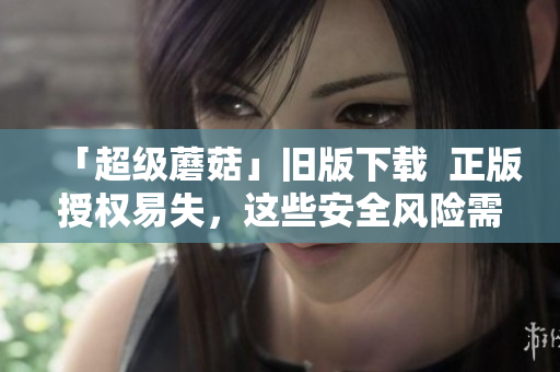 「超级蘑菇」旧版下载  正版授权易失，这些安全风险需您知道