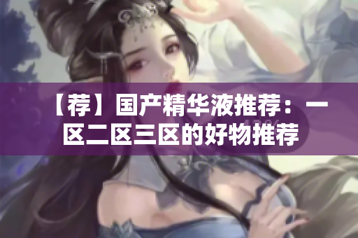 【荐】国产精华液推荐：一区二区三区的好物推荐
