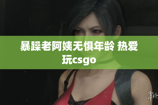 暴躁老阿姨无惧年龄 热爱玩csgo