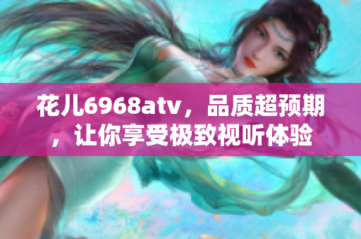 花儿6968atv，品质超预期，让你享受极致视听体验