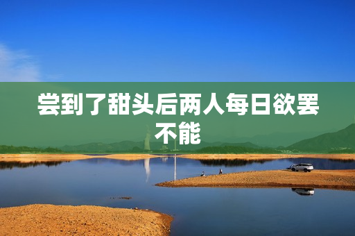 尝到了甜头后两人每日欲罢不能