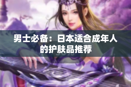 男士必备：日本适合成年人的护肤品推荐