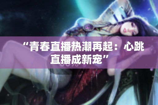 “青春直播热潮再起：心跳直播成新宠”