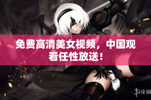 免费高清美女视频，中国观看任性放送！