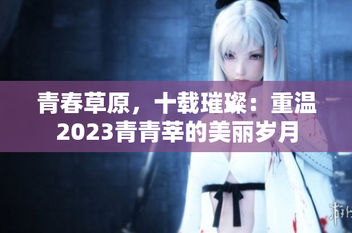 青春草原，十载璀璨：重温2023青青莘的美丽岁月