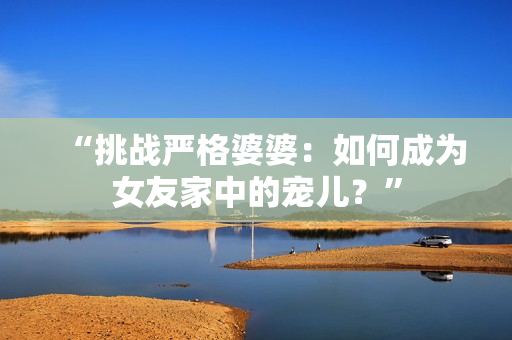 “挑战严格婆婆：如何成为女友家中的宠儿？”