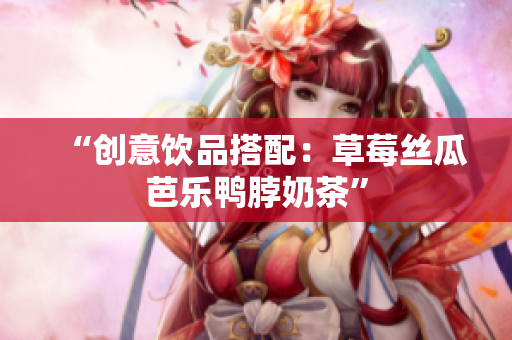 “创意饮品搭配：草莓丝瓜芭乐鸭脖奶茶”