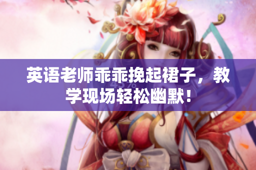 英语老师乖乖挽起裙子，教学现场轻松幽默！