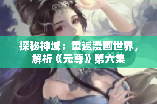 探秘神域：重返漫画世界，解析《元尊》第六集