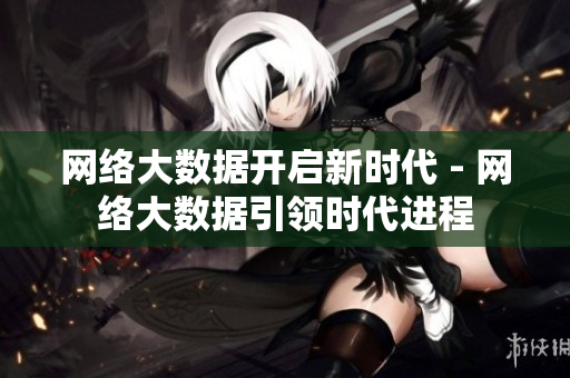 网络大数据开启新时代 - 网络大数据引领时代进程