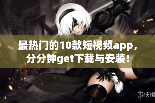 最热门的10款短视频app，分分钟get下载与安装！