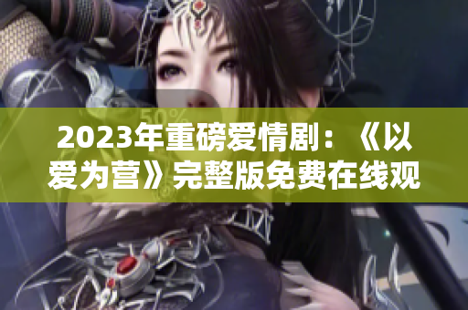 2023年重磅爱情剧：《以爱为营》完整版免费在线观看
