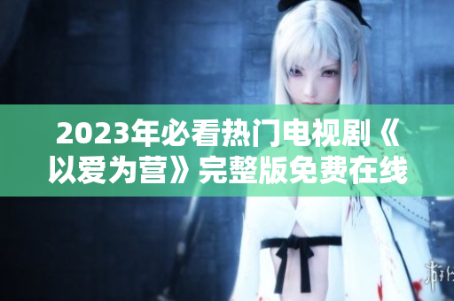 2023年必看热门电视剧《以爱为营》完整版免费在线观看