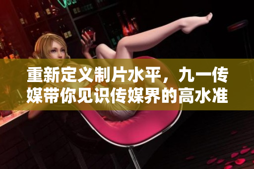 重新定义制片水平，九一传媒带你见识传媒界的高水准