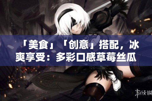 「美食」「创意」搭配，冰爽享受：多彩口感草莓丝瓜芭乐鸭脖奶茶