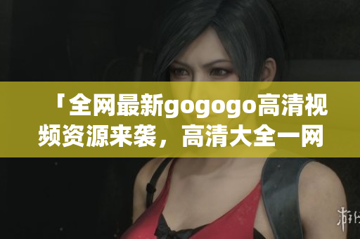「全网最新gogogo高清视频资源来袭，高清大全一网打尽！」