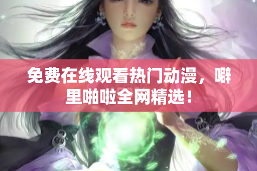 免费在线观看热门动漫，噼里啪啦全网精选！