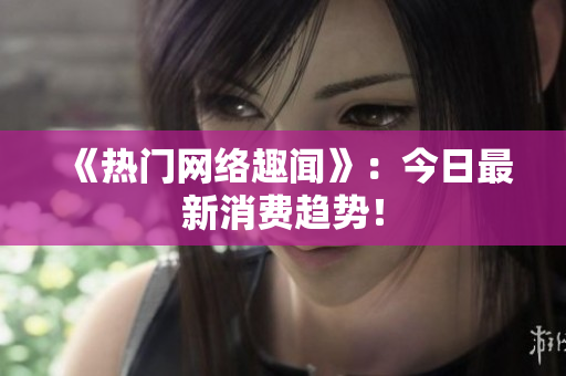 《热门网络趣闻》：今日最新消费趋势！