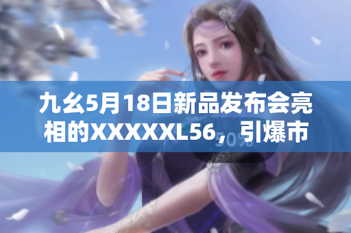 九幺5月18日新品发布会亮相的XXXXXL56，引爆市场