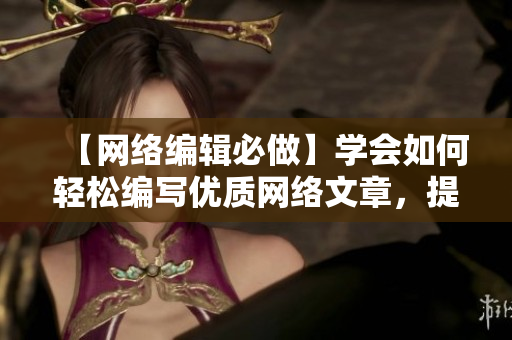 【网络编辑必做】学会如何轻松编写优质网络文章，提高流量和阅读率