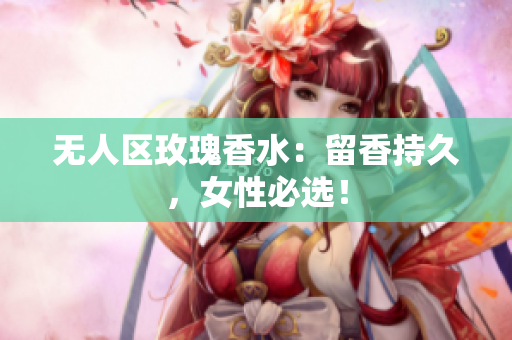 无人区玫瑰香水：留香持久，女性必选！